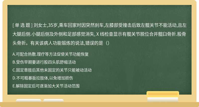 刘女士,35岁,乘车回家时因突然刹车,左膝部受撞击后致左髋关节不能活动,且左大腿后侧.小腿后侧及外侧和足部感觉消失,Ⅹ线检查显示有髋关节脱位合并髋臼骨折.股骨头骨折。有关该病人功能锻炼的说法,错误的是（）