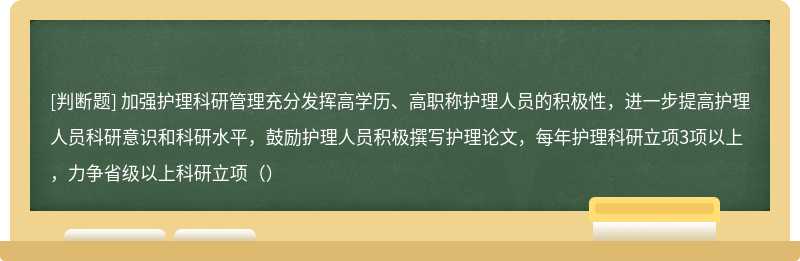 加强护理科研管理充分发挥高学历、高职称护理人员的积极性，进一步提高护理人员科研意识和科研水平，鼓励护理人员积极撰写护理论文，每年护理科研立项3项以上，力争省级以上科研立项（）