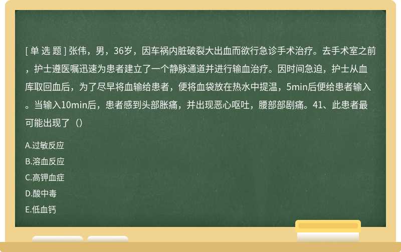 张伟，男，36岁，因车祸内脏破裂大出血而欲行急诊手术治疗。去手术室之前，护士遵医嘱迅速为患者建立了一个静脉通道并进行输血治疗。因时间急迫，护士从血库取回血后，为了尽早将血输给患者，便将血袋放在热水中提温，5min后便给患者输入。当输入10min后，患者感到头部胀痛，并出现恶心呕吐，腰部部剧痛。41、此患者最可能出现了（）