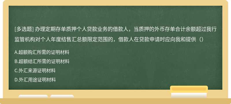 办理定期存单质押个人贷款业务的借款人，当质押的外币存单合计余额超过我行监管机构对个人年度结售汇总额限定范围的，借款人在贷款申请时应向我和提供（）