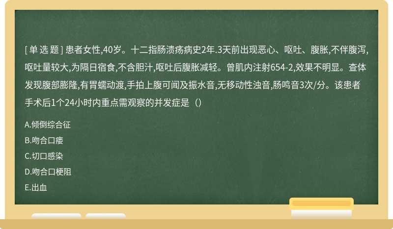 患者女性,40岁。十二指肠溃疡病史2年.3天前出现恶心、呕吐、腹胀,不伴腹泻,呕吐量较大,为隔日宿食,不含胆汁,呕吐后腹胀减轻。曾肌内注射654-2,效果不明显。查体发现腹部膨隆,有胃蠕动渡,手拍上腹可闻及振水音,无移动性浊音,肠鸣音3次/分。该患者手术后1个24小时内重点需观察的并发症是（）