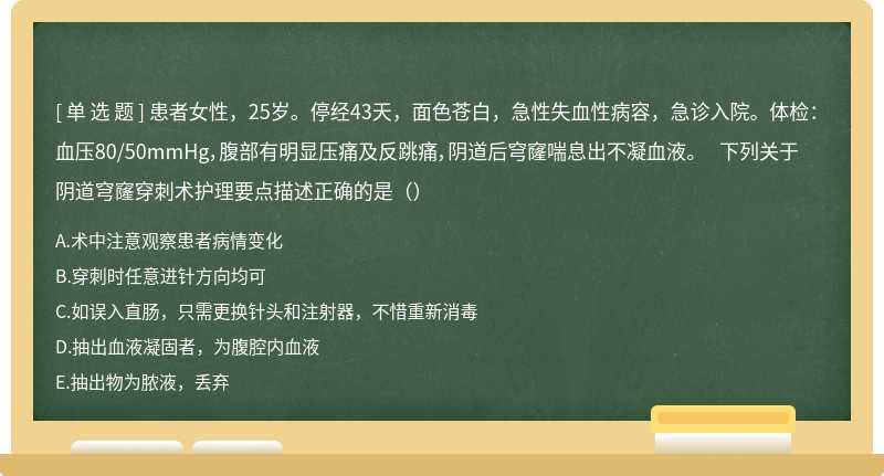 患者女性，25岁。停经43天，面色苍白，急性失血性病容，急诊入院。体检：血压80/50mmHg，腹部有明显压痛及反跳痛，阴道后穹窿喘息出不凝血液。 下列关于阴道穹窿穿刺术护理要点描述正确的是（）