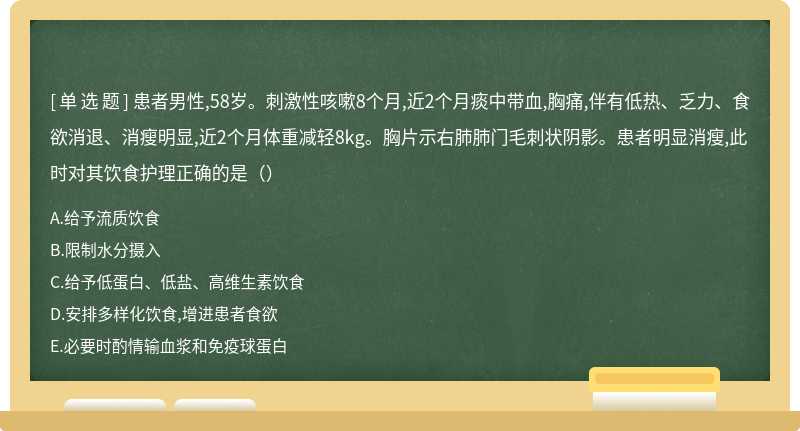 患者男性,58岁。刺激性咳嗽8个月,近2个月痰中带血,胸痛,伴有低热、乏力、食欲消退、消瘦明显,近2个月体重减轻8kg。胸片示右肺肺门毛刺状阴影。患者明显消瘦,此时对其饮食护理正确的是（）