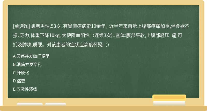 患者男性,53岁。有胃溃疡病史10余年。 近半年来自觉上腹部疼痛加重,伴食欲不 振、乏力,体重下降10kg。大便隐血阳性 （连续3次）。査体:腹部平软,上腹部轻压 痛,可扪及肿块,质硬。对该患者的症状应高度怀疑（）