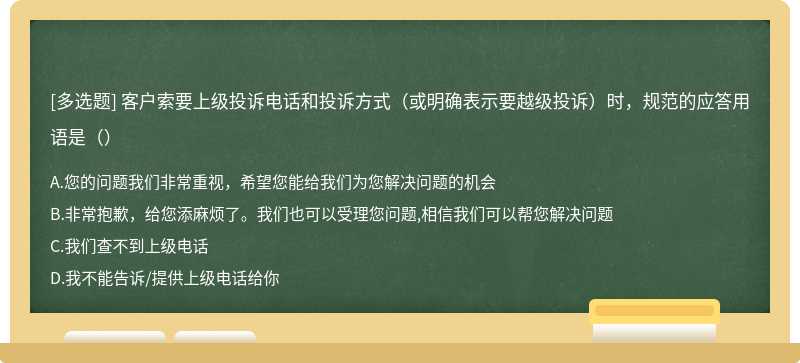 客户索要上级投诉电话和投诉方式（或明确表示要越级投诉）时，规范的应答用语是（）