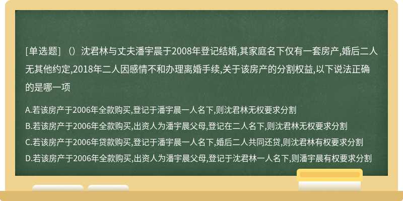 （）沈君林与丈夫潘宇晨于2008年登记结婚,其家庭名下仅有一套房产,婚后二人无其他约定,2018年二人因感情不和办理离婚手续,关于该房产的分割权益,以下说法正确的是哪一项