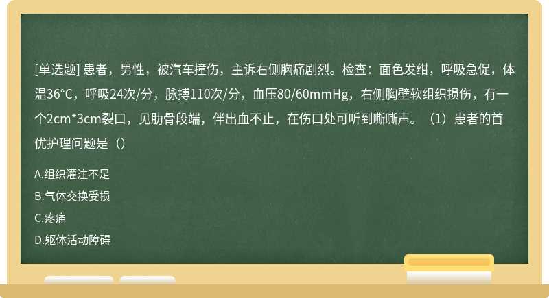 患者，男性，被汽车撞伤，主诉右侧胸痛剧烈。检查：面色发绀，呼吸急促，体温36°C，呼吸24次/分，脉搏110次/分，血压80/60mmHg，右侧胸壁软组织损伤，有一个2cm*3cm裂口，见肋骨段端，伴出血不止，在伤口处可听到嘶嘶声。（1）患者的首优护理问题是（）