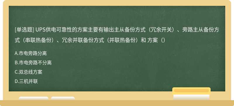 UPS供电可靠性的方案主要有输出主从备份方式（冗余开关）、旁路主从备份方式（串联热备份）、冗余并联备份方式（并联热备份）和 方案（）