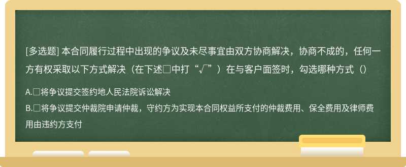 本合同履行过程中出现的争议及未尽事宜由双方协商解决，协商不成的，任何一方有权采取以下方式解决（在下述□中打“√”）在与客户面签时，勾选哪种方式（）