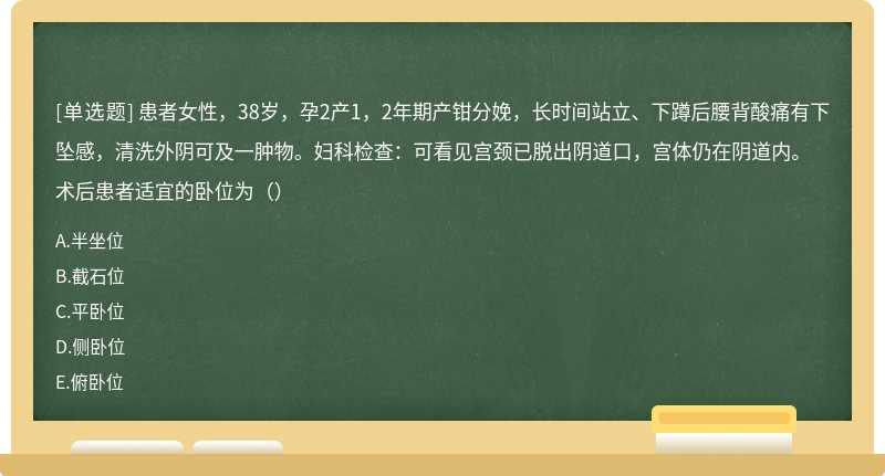 患者女性，38岁，孕2产1，2年期产钳分娩，长时间站立、下蹲后腰背酸痛有下坠感，清洗外阴可及一肿物。妇科检查：可看见宫颈已脱出阴道口，宫体仍在阴道内。 术后患者适宜的卧位为（）