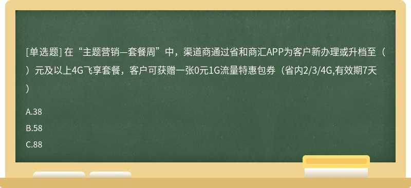 在“主题营销—套餐周”中，渠道商通过省和商汇APP为客户新办理或升档至（）元及以上4G飞享套餐，客户可获赠一张0元1G流量特惠包券（省内2/3/4G,有效期7天）