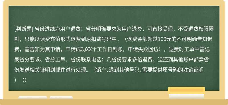 省份进线为用户退费：省分明确要求为用户退费，可直接受理，不受退费权限限制，只能以话费充值形式退费到原扣费号码中。（退费金额超过100元的不可明确告知退费，需告知为其申请，申请成功XX个工作日到账，申请失败回访），退费时工单中需记录省分要求、省分工号、省份联系电话；凡省份要求多倍退费、退还到其他账户都需省份发送相关证明到邮件进行处理。 （销户、退到其他号码，需要提供原号码的注销证明）（）