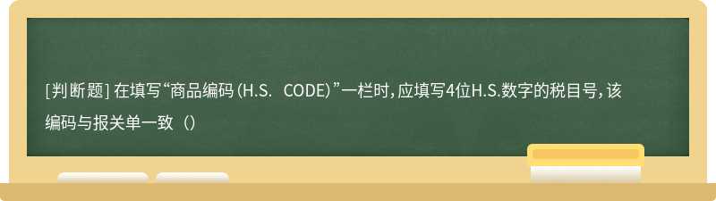 在填写“商品编码（H.S. CODE）”一栏时，应填写4位H.S.数字的税目号，该编码与报关单一致（）