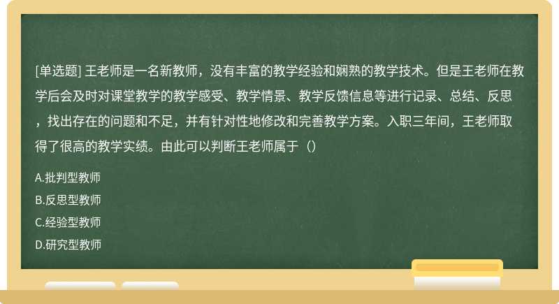 王老师是一名新教师，没有丰富的教学经验和娴熟的教学技术。但是王老师在教学后会及时对课堂教学的教学感受、教学情景、教学反馈信息等进行记录、总结、反思，找出存在的问题和不足，并有针对性地修改和完善教学方案。入职三年间，王老师取得了很高的教学实绩。由此可以判断王老师属于（）