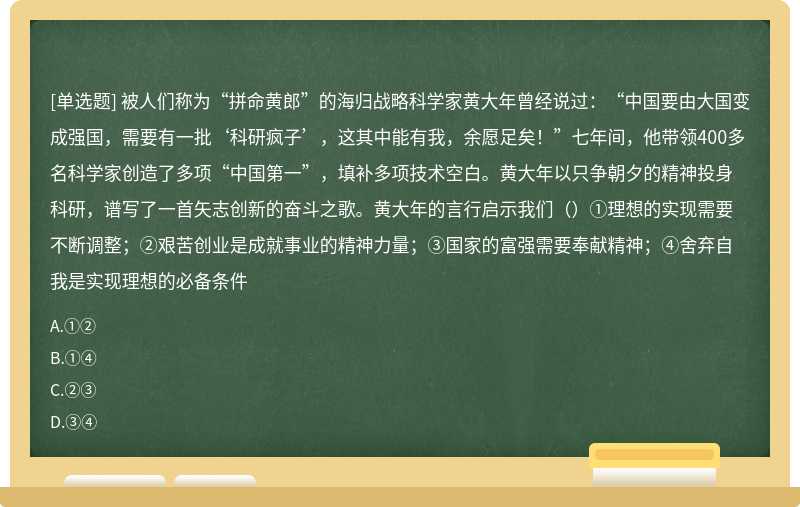 被人们称为“拼命黄郎”的海归战略科学家黄大年曾经说过：“中国要由大国变成强国，需要有一批‘科研疯子’，这其中能有我，余愿足矣！”七年间，他带领400多名科学家创造了多项“中国第一”，填补多项技术空白。黄大年以只争朝夕的精神投身科研，谱写了一首矢志创新的奋斗之歌。黄大年的言行启示我们（）①理想的实现需要不断调整；②艰苦创业是成就事业的精神力量；③国家的富强需要奉献精神；④舍弃自我是实现理想的必备条件