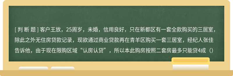 客户王放，25周岁，未婚，信用良好，只在新都区有一套全款购买的三居室，除此之外无住房贷款记录，现欲通过商业贷款再在青羊区购买一套三居室，经纪人张佳告诉他，由于现在限购区域“认房认贷”，所以本此购房按照二套房最多只能贷4成（）