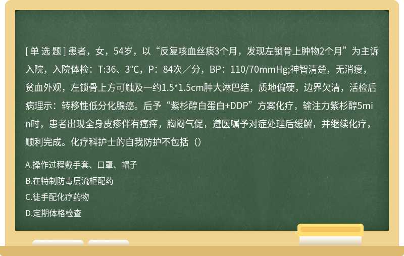 患者，女，54岁，以“反复咳血丝痰3个月，发现左锁骨上肿物2个月”为主诉入院，入院体检：T:36、3℃，P：84次∕分，BP：110/70mmHg;神智清楚，无消瘦，贫血外观，左锁骨上方可触及一约1.5*1.5cm肿大淋巴结，质地偏硬，边界欠清，活检后病理示：转移性低分化腺癌。后予“紫杉醇白蛋白+DDP”方案化疗，输注力紫杉醇5min时，患者出现全身皮疹伴有瘙痒，胸闷气促，遵医嘱予对症处理后缓解，并继续化疗，顺利完成。化疗科护士的自我防护不包括（）