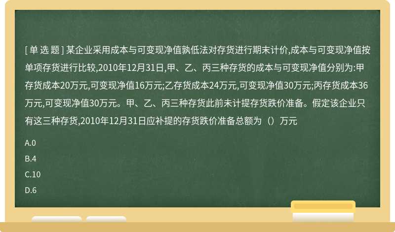 某企业采用成本与可变现净值孰低法对存货进行期末计价,成本与可变现净值按单项存货进行比较,2010年12月31日,甲、乙、丙三种存货的成本与可变现净值分别为:甲存货成本20万元,可变现净值16万元;乙存货成本24万元,可变现净值30万元;丙存货成本36万元,可变现净值30万元。甲、乙、丙三种存货此前未计提存货跌价准备。假定该企业只有这三种存货,2010年12月31日应补提的存货跌价准备总额为（）万元