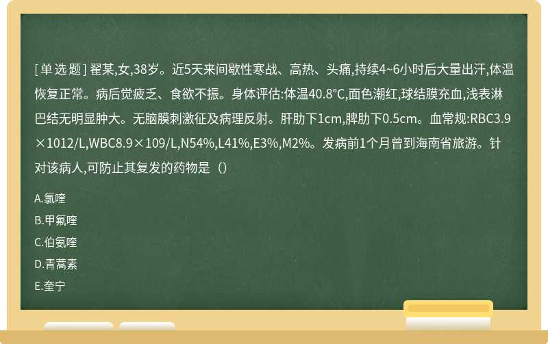 翟某,女,38岁。近5天来间歇性寒战、高热、头痛,持续4~6小时后大量出汗,体温恢复正常。病后觉疲乏、食欲不振。身体评估:体温40.8℃,面色潮红,球结膜充血,浅表淋巴结无明显肿大。无脑膜刺激征及病理反射。肝肋下1cm,脾肋下0.5cm。血常规:RBC3.9×1012/L,WBC8.9×109/L,N54%,L41%,E3%,M2%。发病前1个月曾到海南省旅游。针对该病人,可防止其复发的药物是（）