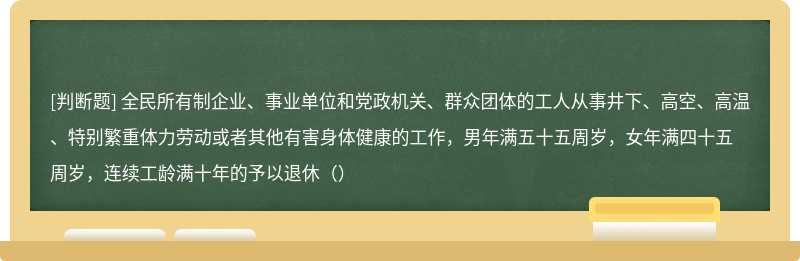 全民所有制企业、事业单位和党政机关、群众团体的工人从事井下、高空、高温、特别繁重体力劳动或者其他有害身体健康的工作，男年满五十五周岁，女年满四十五周岁，连续工龄满十年的予以退休（）