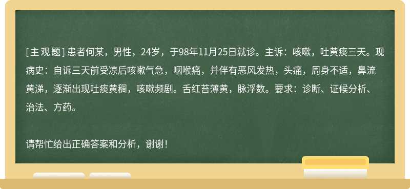 患者何某，男性，24岁，于98年11月25日就诊。主诉：咳嗽，吐黄痰三天。现病史：自诉三天前受凉后咳嗽气急，咽喉痛，并伴有恶风发热，头痛，周身不适，鼻流黄涕，逐渐出现吐痰黄稠，咳嗽频剧。舌红苔薄黄，脉浮数。要求：诊断、证候分析、治法、方药。请帮忙给出正确答案和分析，谢谢！