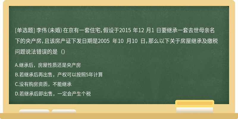李伟（未婚）在京有一套住宅，假设于2015 年12 月1 日要继承一套去世母亲名下的央产房，且该房产证下发日期是2005 年10 月10 日，那么以下关于房屋继承及缴税问题说法错误的是（）