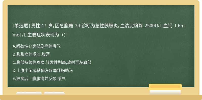 男性,47 岁。因急腹痛 2d,诊断为急性胰腺炎。血清淀粉酶 2500U/L,血钙 1.6mmol /L.主要症状表现为（）