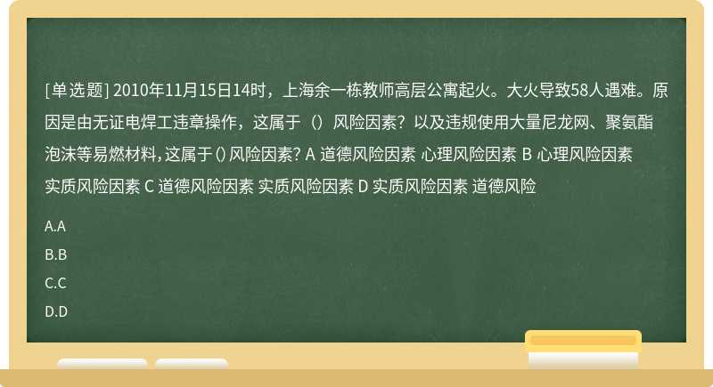 2010年11月15日14时，上海余一栋教师高层公寓起火。大火导致58人遇难。原因是由无证电焊工违章操作，这属于（）风险因素？以及违规使用大量尼龙网、聚氨酯泡沫等易燃材料，这属于（）风险因素？ A 道德风险因素 心理风险因素 B 心理风险因素 实质风险因素 C 道德风险因素 实质风险因素 D 实质风险因素 道德风险