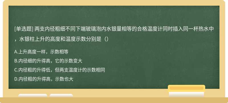 两支内径粗细不同下端玻璃泡内水银量相等的合格温度计同时插入同一杯热水中，水银柱上升的高度和温度示数分别是（）