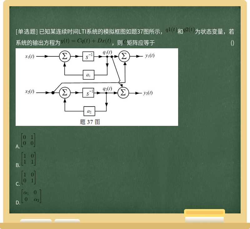 已知某连续时间LTI系统的模拟框图如题37图所示，和为状态变量，若系统的输出方程为，则矩阵应等于 ()