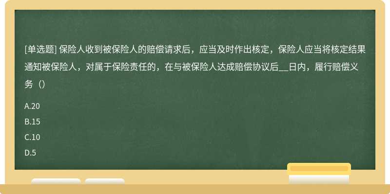 保险人收到被保险人的赔偿请求后，应当及时作出核定，保险人应当将核定结果通知被保险人，对属于保险责任的，在与被保险人达成赔偿协议后__日内，履行赔偿义务（）