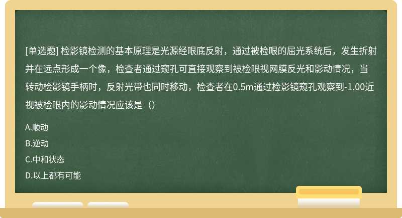 检影镜检测的基本原理是光源经眼底反射，通过被检眼的屈光系统后，发生折射并在远点形成一个像，检查者通过窥孔可直接观察到被检眼视网膜反光和影动情况，当转动检影镜手柄时，反射光带也同时移动，检查者在0.5m通过检影镜窥孔观察到-1.00近视被检眼内的影动情况应该是（）