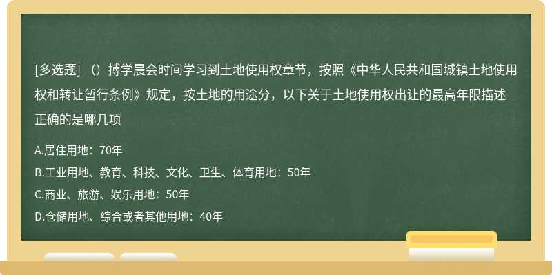 （）搏学晨会时间学习到土地使用权章节，按照《中华人民共和国城镇土地使用权和转让暂行条例》规定，按土地的用途分，以下关于土地使用权出让的最高年限描述正确的是哪几项