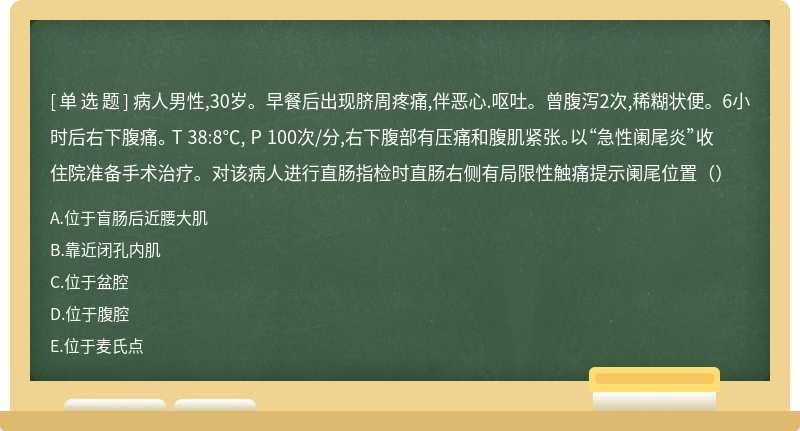 病人男性,30岁。早餐后出现脐周疼痛,伴恶心.呕吐。曾腹泻2次,稀糊状便。6小时后右下腹痛。 T 38:8℃, P 100次/分,右下腹部有压痛和腹肌紧张。以“急性阑尾炎”收住院准备手术治疗。对该病人进行直肠指检时直肠右侧有局限性触痛提示阑尾位置（）