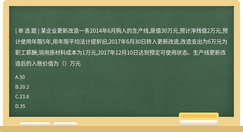 某企业更新改造一条2014年6月购入的生产线,原值30万元,预计净残值2万元,预计使用年限5年,用年限平均法计提折旧,2017年6月30日转入更新改造,改造支出为6万元为职工薪酬,领用原材料成本为1万元,2017年12月10日达到预定可使用状态。生产线更新改造后的入账价值为（）万元