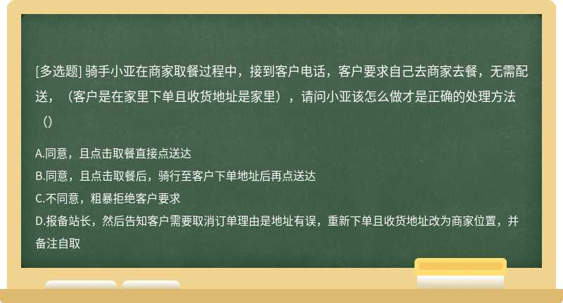 骑手小亚在商家取餐过程中，接到客户电话，客户要求自己去商家去餐，无需配送，（客户是在家里下单且收货地址是家里），请问小亚该怎么做才是正确的处理方法（）