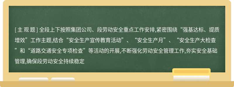 全段上下按照集团公司、段劳动安全重点工作安排,紧密围绕“强基达标、提质增效”工作主题,结合“安全生产宣传教育活动”、“安全生产月”、“安全生产大检查”和“道路交通安全专项检查”等活动的开展,不断强化劳动安全管理工作,夯实安全基础管理,确保段劳动安全持续稳定