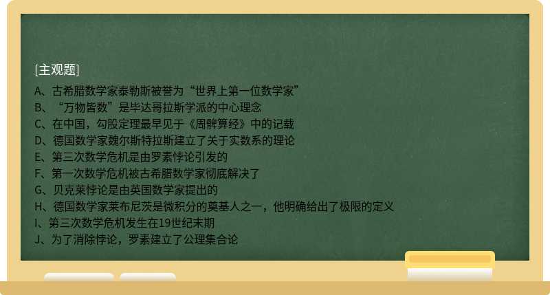 A、古希腊数学家泰勒斯被誉为“世界上第一位数学家”B、“万物皆数”是毕达哥拉斯学派的中心理念C、在中国，勾股定理最早见于《周髀算经》中的记载D、德国数学家魏尔斯特拉斯建立了关于实数系的理论E、第三次数学危机是由罗素悖论引发的F、第一次数学危机被古希腊数学家彻底解决了G、贝克莱悖论是由英国数学家提出的H、德国数学家莱布尼茨是微积分的奠基人之一，他明确给出了极限的定义I、第三次数学危机发生在19世纪末期J、为了消除悖论，罗素建立了公理集合论