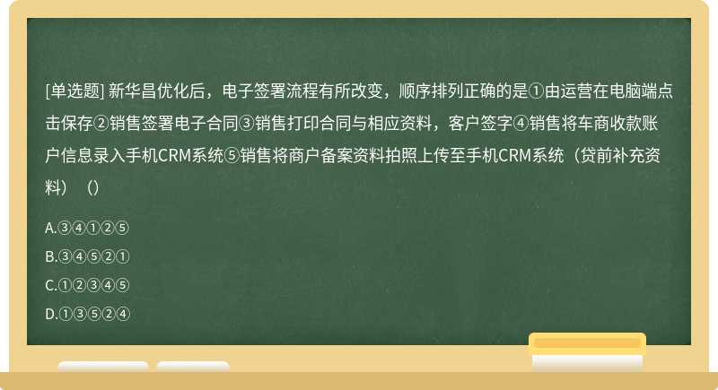 新华昌优化后，电子签署流程有所改变，顺序排列正确的是①由运营在电脑端点击保存②销售签署电子合同③销售打印合同与相应资料，客户签字④销售将车商收款账户信息录入手机CRM系统⑤销售将商户备案资料拍照上传至手机CRM系统（贷前补充资料）（）