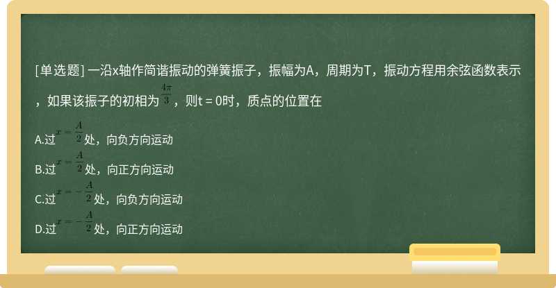 一沿x轴作简谐振动的弹簧振子，振幅为A，周期为T，振动方程用余弦函数表示，如果该振子的初相为，则t = 0时，质点的位置在