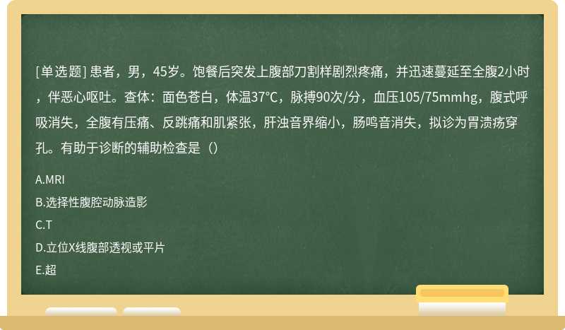 患者，男，45岁。饱餐后突发上腹部刀割样剧烈疼痛，并迅速蔓延至全腹2小时，伴恶心呕吐。查体：面色苍白，体温37℃，脉搏90次/分，血压105/75mmhg，腹式呼吸消失，全腹有压痛、反跳痛和肌紧张，肝浊音界缩小，肠鸣音消失，拟诊为胃溃疡穿孔。有助于诊断的辅助检查是（）