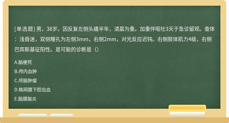 男，38岁。因反复左侧头痛半年，清晨为重。加重伴呕吐3天于急诊留观。查体：浅昏迷，双侧瞳孔为左侧3mm，右侧2mm，对光反应迟钝。右侧肢体肌力4级，右侧巴宾斯基征阳性。是可能的诊断是（）