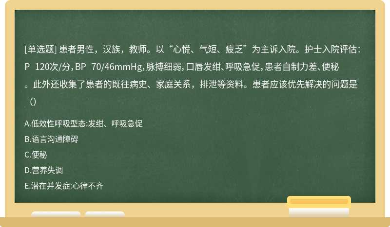 患者男性，汉族，教师。以“心慌、气短、疲乏”为主诉入院。护士入院评估：P 120次/分，BP 70/46mmHg，脉搏细弱，口唇发绀、呼吸急促，患者自制力差、便秘。此外还收集了患者的既往病史、家庭关系，排泄等资料。患者应该优先解决的问题是（）