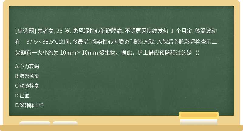 患者女，25 岁。患风湿性心脏瓣膜病。不明原因持续发热 1 个月余，体温波动在 37.5～38.5℃之间，今晨以“感染性心内膜炎”收治入院。入院后心脏彩超检查示二尖瓣有一大小约为 10mm×10mm 赘生物。据此，护士最应预防和注的是（）