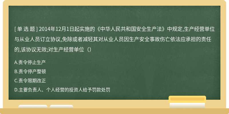 2014年12月1日起实施的《中华人民共和国安全生产法》中规定,生产经营单位与从业人员订立协议,免除或者减轻其对从业人员因生产安全事故伤亡依法应承担的责任的,该协议无效;对生产经营单位（）