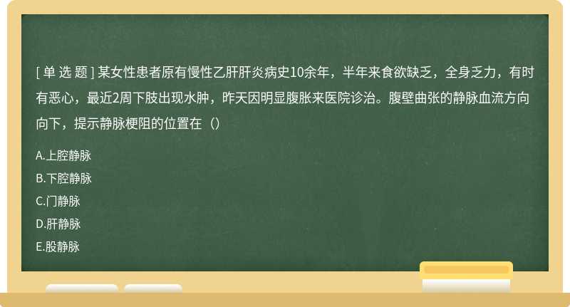 某女性患者原有慢性乙肝肝炎病史10余年，半年来食欲缺乏，全身乏力，有时有恶心，最近2周下肢出现水肿，昨天因明显腹胀来医院诊治。腹壁曲张的静脉血流方向向下，提示静脉梗阻的位置在（）