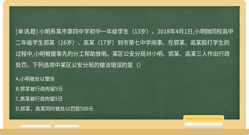 小明系某市第四中学初中一年级学生（13岁）。2018年4月1日,小明随同校高中二年级学生郭某（16岁）、高某（17岁）到市第七中学闹事。在郭某、高某殴打学生的过程中,小明根据事先的分工帮助放哨。某区公安分局对小明、郭某、高某三人作出行政处罚。下列选项中某区公安分局的做法错误的是（）