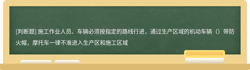 施工作业人员、车辆必须按指定的路线行进，通过生产区域的机动车辆（）带防火帽，摩托车一律不准进入生产区和施工区域