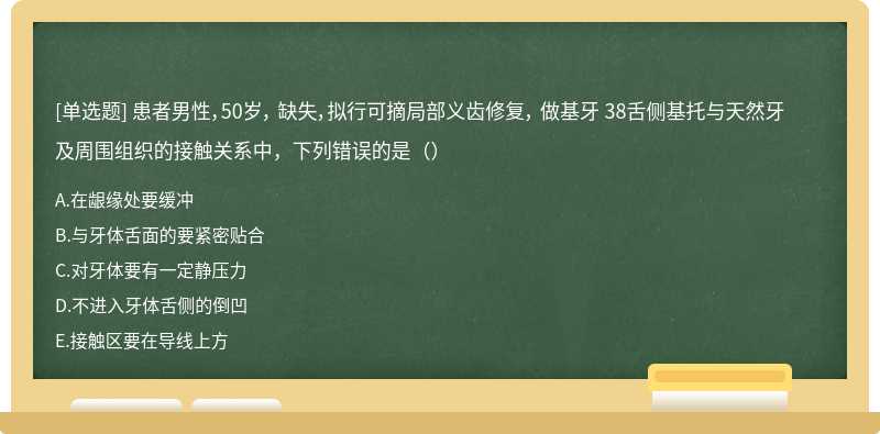 患者男性，50岁， 缺失，拟行可摘局部义齿修复， 做基牙 38舌侧基托与天然牙及周围组织的接触关系中，下列错误的是（）