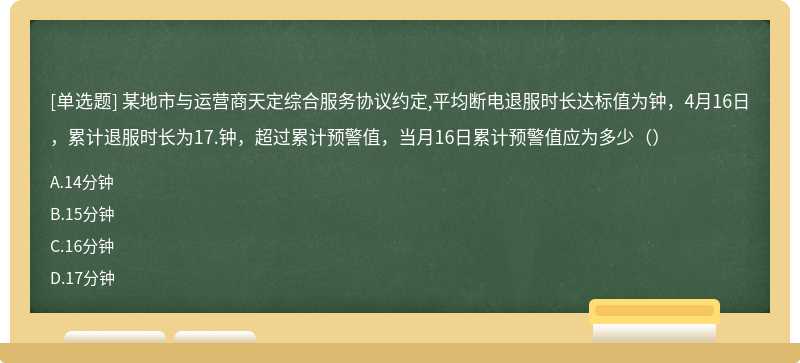 某地市与运营商天定综合服务协议约定,平均断电退服时长达标值为钟，4月16日，累计退服时长为17.钟，超过累计预警值，当月16日累计预警值应为多少（）